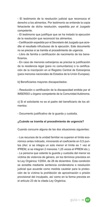 - El testimonio de la resolución judicial que reconozca el
derecho a los alimentos. Por testimonio se entiende la copia
fehaciente de dicha resolución, expedida por el Juzgado
competente.
- El testimonio que justifique que se ha instado la ejecución
de la resolución que reconoció los alimentos.
- Certificación expedida por el Secretario del Juzgado que acre­
dite el resultado infructuoso de la ejecución. Este documento
no se precisa si se tramita el procedimiento de urgencia.
- Libro de familia o certificación de nacimiento de los bene­
ficiarios.
- En caso de menores extranjeros se precisa la justificación
de la residencia legal (para no comunitarios) o la certifica­
ción de la inscripción en el Registro Central de Extranjeros
(para menores nacionales de Estados de la Unión Europea).

b] Beneficiarios mayores discapacitados:

- Resolución o certificación de la discapacidad emitida por el
IMSERSO u órgano competente de la Comunidad Autónoma.

c] Si el solicitante no es el padre del beneficiario de los ali­
mentos:

- Documento justificativo de la guarda y custodia.

¿Cuándo se tramita el procedimiento de urgencia?

Cuando concurre alguna de las dos situaciones siguientes:

- Los recursos de la unidad familiar no superen el límite eco­
nómico antes indicado, minorando el coeficiente en 0,5 pun­
tos (Así: si se integra un solo menor el límite es 1 vez el
IPREM; si se integran 2 menores 1,25 veces el IPREM etc.).
- La persona que ostente la guarda y custodia del menor es
víctima de violencia de género, en los términos previstos en
la Ley Orgánica 1/2004, de 28 de diciembre. Esta condición
se acredita mediante sentencia condenatoria o resolución
judicial que acuerde como medida cautelar para la protec­
ción de la víctima la prohibición de aproximación o prisión
provisional del inculpado, así como en la forma prevista en
el artículo 23 de la citada Ley Orgánica.




                                              guía10    � 97
 