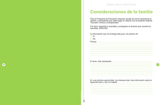 E S C U E L A , F A M I L I A Y D I S C A P A C I D A D
P R O G R A M A D E E D U C A C I O N E S P E C I A L / M I N E D U C
Consideraciones de la familia
Si
No
Porque
La información que me entrega esta guía, me parece útil
El tema más interesante
En una próxima oportunidad me interesa tener más información sobre el
siguiente tema u otro no tratado:
Para el Programa de Educación Especial resulta de suma importancia la
opinión y comentarios que usted haga en relación con el presente material:
“Escuela, Familia y Discapacidad”
Por favor responda lo solicitado y entréguelo al docente que coordina la
actividad. GRACIAS.
17
P
A
G I N
A
E S C U E L A , F A M I L I A Y D I S C A P A C I D A D
P R O G R A M A D E E D U C A C I O N E S P E C I A L / M I N E D U C
¿Qué sucede en nuestra familia cuando llega
un hijo con discapacidad?
Negación
Rechazo al diagnóstico, ir de profesional
en profesional, dudar de la información,
buscar otras opiniones, pedir milagros,
creer que es un mal sueño.
Tristeza
Desolación, ira, aislamiento, nostalgia
por la pérdida (del niño que esperaban),
atenderlo porque es obligación,
sentimiento de culpa que puede llevar a
convertirse en un esclavo de su atención,
con perjuicio para toda la familia.
Cuando se planifica la llegada de un hijo se espera que sea un niño sano y normal,
pero cuando el tan esperado niño o niña presenta una condición de discapacidad,
la familia experimenta un sentimiento de pérdida por el hijo que se esperaba y no
llegó.
Las reacciones de las familias frente a este hecho varían dependiendo de las
circunstancias particulares, que aunque difieren según el tipo de familia y
características de sus miembros, la mayoría presenta etapas comunes.
Conmoción
Dolor, culpa, vergüenza, autocompasión,
alejar de sí al niño, desear que se muera,
desear morir uno; pensar que el niño es
de otra, ¿qué he hecho de malo? ¿por
qué me pasó a mí?, quisiera no haberme
casado. Detesto a los padres que tienen
hijos normales. Los profesionales tienen
la culpa, ¿por qué me vienen estos
horribles pensamientos?
2 3
4
P
A
G I N
A
16
P
A
G I N
A
E S C U E L A , F A M I L I A Y D I S C A P A C I D A D
P R O G R A M A D E E D U C A C I O N E S P E C I A L / M I N E D U C
Es importante considerar que estas
reacciones son normales, forman
parte de un proceso de asimilación
que corresponde enfrentar.
de la angustia a la alegría
Reorganización
Cuando la familia acepta al niño y su
discapacidad, se liberan de sentimientos
de culpa, se apoyan unos a otros, se
distribuyen tareas, se cree en el niño,
se está dispuesto a trabajar y avanzar
poco a poco. Ir sacando lo mejor de sí
mismo, sin límites, porque no los
conocemos. Disposición a pedir ayuda,
a trabajar, a comunicar sentimientos y
evaluar éxitos.
Aceptación
Va apareciendo el niño con discapacidad
que necesita cuidados, se va atenuando
la turbulencia emocional, van
adquiriendo más confianza en su
capacidad de criar al niño, aunque se
pasa por períodos de ambivalencia
(sentir amor y rechazo). Esto se debe
a que quieren al niño pero no aceptan
sus limitaciones y sufren.
5
P
A
G I N
A
4
5
 