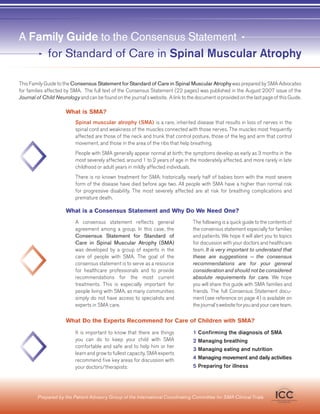 A Family Guide to the Consensus Statement
     for Standard of Care in Spinal Muscular Atrophy

This Family Guide to the Consensus Statement for Standard of Care in Spinal Muscular Atrophy was prepared by SMA Advocates
for families affected by SMA. The full text of the Consensus Statement (22 pages) was published in the August 2007 issue of the
Journal of Child Neurology and can be found on the journal’s website. A link to the document is provided on the last page of this Guide.

                      What is SMA?
                           Spinal muscular atrophy (SMA) is a rare, inherited disease that results in loss of nerves in the
                           spinal cord and weakness of the muscles connected with those nerves. The muscles most frequently
                           affected are those of the neck and trunk that control posture, those of the leg and arm that control
                           movement, and those in the area of the ribs that help breathing.
                           People with SMA generally appear normal at birth; the symptoms develop as early as 3 months in the
                           most severely affected, around 1 to 2 years of age in the moderately affected, and more rarely in late
                           childhood or adult years in mildly affected individuals.
                           There is no known treatment for SMA; historically, nearly half of babies born with the most severe
                           form of the disease have died before age two. All people with SMA have a higher than normal risk
                           for progressive disability. The most severely affected are at risk for breathing complications and
                           premature death.

                      What is a Consensus Statement and Why Do We Need One?
                           A consensus statement reflects general                  The following is a quick guide to the contents of
                           agreement among a group. In this case, the              the consensus statement especially for families
                           Consensus Statement for Standard of                     and patients. We hope it will alert you to topics
                           Care in Spinal Muscular Atrophy (SMA)                   for discussion with your doctors and healthcare
                           was developed by a group of experts in the              team. It is very important to understand that
                           care of people with SMA. The goal of the                these are suggestions —− the consensus
                           consensus statement is to serve as a resource           recommendations are for your general
                           for healthcare professionals and to provide             consideration and should not be considered
                           recommendations for the most current                    absolute requirements for care. We hope
                           treatments. This is especially important for            you will share this guide with SMA families and
                           people living with SMA, as many communities             friends. The full Consensus Statement docu-
                           simply do not have access to specialists and            ment (see reference on page 4) is available on
                           experts in SMA care.                                    the journal’s website for you and your care team.

                      What Do the Experts Recommend for Care of Children with SMA?
                           It is important to know that there are things           1 Confirming the diagnosis of SMA
                           you can do to keep your child with SMA                  2 Managing breathing
                           comfortable and safe and to help him or her
                                                                                   3 Managing eating and nutrition
                           learn and grow to fullest capacity. SMA experts
                           recommend five key areas for discussion with            4 Managing movement and daily activities
                           your doctors/therapists:                                5 Preparing for illness




         Prepared by the Patient Advisory Group of the International Coordinating Committee for SMA Clinical Trials           ICC
                                                                                                                         International Coordinating Committee
                                                                                                                                  for SMA Clinical Trials
 