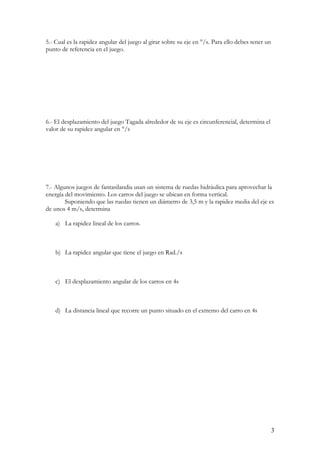 5.- Cual es la rapidez angular del juego al girar sobre su eje en °/s. Para ello debes tener un
punto de referencia en el juego.




6.- El desplazamiento del juego Tagada alrededor de su eje es circunferencial, determina el
valor de su rapidez angular en °/s




7.- Algunos juegos de fantasilandia usan un sistema de ruedas hidráulica para aprovechar la
energía del movimiento. Los carros del juego se ubican en forma vertical.
        Suponiendo que las ruedas tienen un diámetro de 3,5 m y la rapidez media del eje es
de unos 4 m/s, determina

    a) La rapidez lineal de los carros.



    b) La rapidez angular que tiene el juego en Rad./s



    c) El desplazamiento angular de los carros en 4s



    d) La distancia lineal que recorre un punto situado en el extremo del carro en 4s




                                                                                                  3
 