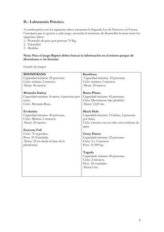 II.- Laboratorio Práctico.
A continuación con los siguientes datos encuentra la Segunda Ley de Newton y la Fuerza
Centrípeta que se genera a cada juego, recuerda al momento de desarrollar la masa tener los
siguientes datos:
1.- Promedio de peso por persona 70 Kg.
2.- Velocidad
3.- Medidas

Nota: Para el juego Raptor debes buscar la información en el mismo parque de
diversiones o vía Internet

Listado de Juegos

BOOMERANG                                     Kamikaze
Capacidad máxima: 28 personas.                Capacidad máxima: 32 personas.
Ciclo: mínimo 2 minutos.                      Ciclo: minimo 3 minutos.
Altura: 46 metros.                            Altura: 20 metros.

Montaña Galaxy                                Barco Pirata
Capacidad máxima: 8 carros, 4 personas por    Capacidad máxima: 45 personas.
carro.                                        Ciclo: Movimiento tipo péndulo.
Ciclo: Montaña Rusa.                          Altura: 12,69 mt.

Evolutión                                     Black Hole
Capacidad máxima: 40 personas.                Capacidad máxima: 15 balsas, 2 personas
Ciclo: Mínimo 2 minutos.                      por balsa.
Altura: 20 metros.                            Ciclo: circuito con un tubo con corriente de
                                              agua.
Extreme Fall
Ciclo: 70 segundos.                           Crazy Dance
Peso: 35 Toneladas.                           Capacidad máxima: 32 personas.
Altura: 35 mt desde la base de la             Ciclo: 2 a 3 minutos.
plataforma.                                   Peso: 31.900 kg.

                                              Tagada
                                              Capacidad: máximo 40 personas.
                                              Ciclo: 2 minutos.
                                              Peso: 18 toneladas.
                                              Altura:3 mt.




                                                                                          5
 