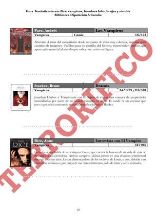 Guía fantástico-terrorífica: vampiros, hombres lobo, brujas y zombis
                   Biblioteca Diputación A Coruña




     Paez, Andrés                                    Los Vampiros
     Vampiros                       Cómic                                           3X/173

     Abordan el tema del vampirismo desde un punto de vista muy colorista, con una gran
     cantidad de imágenes. Un libro para los cinéfilos del Género, entretenido y curioso, que
     aporta más material al mundo que rodea tan cautivante figura.




     Stocker, Bram                                   Drácula
     Vampiros                                                           3A/1789 ; 2H/580

     Jonathan Harker a Transilvania con el objeto de cerrar una compra de propiedades
     inmobiliarias por parte de un Conde rumano, Drácula. El conde es un anciano que
     poco a poco irá mostrando su naturaleza despiadada a Harker.




     Rice, Anne                                      Entrevista con El Vampiro
     Vampiros                                                                       3T/905

     La historia nos habla de un vampiro, Louis, que cuenta la historia de su vida de más de
     dos siglos a un periodista. Ambos vampiros vivirán juntos en una relación sentimental
     durante muchos años, Lestat alimentándose de los esclavos de Louis, y este, debido a su
     educación cristiana y por culpa de sus remordimientos, solo de ratas y otros animales.




                                      10
 
