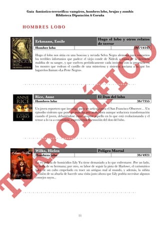 Guía fantástico-terrorífica: vampiros, hombres lobo, brujas y zombis
                    Biblioteca Diputación A Coruña


HOMBRES LOBO
HOMBRES LOBO

                                                      Hugo el lobo y otros relatos
      Erkmann, Emile
                                                      de terror
      Hombre lobo                                                                 3M/14143

      Hugo el lobo nos sitúa en una boscosa y nevada Selva Negra alemana para contarnos
      los terribles infortunios que padece el viejo conde de Nideck a causa de la herencia
      maldita de su sangre, y que vuelven periódicamente cada invierno con la presencia en
      los montes que rodean el castillo de una misteriosa y siniestra anciana a la que los
      lugareños llaman «La Peste Negra».




      Rice, Anne                                      El Don del lobo
      Hombres lobo                                                                   3S/7355

      Un joven reportero que investiga para un artículo para el San Francisco Observer… Un
      episodio violento que pone en marcha una aterradora aunque seductora transformación
      cuando el joven, debatiéndose entre aceptar aquello en lo que está evolucionando y el
      temor a lo va a convertirse, experimenta la emoción del don del lobo.




      Wilks, Hielen                                   Peligro Mortal
      Hombres lobo                                                                   3S/4921

      La ex policía de homicidios Lily Yu tiene demasiado a lo que enfrentarse. Por un lado,
      la boda de su hermana; por otro, su labor de seguir la pista de Harlowe, el carismático
      líder de un culto empeñado en traer un antiguo mal al mundo, y además, la súbita
      decisión de su abuela de hacerle una visita justo ahora que Lily podría necesitar algunos
      consejos suyos...




                                       11
 