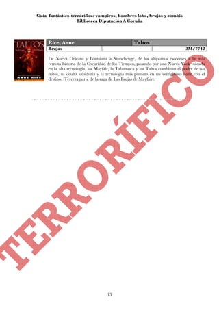 Guía fantástico-terrorífica: vampiros, hombres lobo, brujas y zombis
                   Biblioteca Diputación A Coruña



     Rice, Anne                                     Taltos
     Brujas                                                                     3M/7742

     De Nueva Orleáns y Louisiana a Stonehenge, de los altiplanos escoceses a la más
     remota historia de la Oscuridad de los Tiempos, pasando por una Nueva York volcada
     en la alta tecnología, los Mayfair, la Talamasca y los Taltos combinan el poder de sus
     mitos, su oculta sabiduría y la tecnología más puntera en un vertiginoso baile con el
     destino. (Tercera parte de la saga de Las Brujas de Mayfair).




                                     13
 