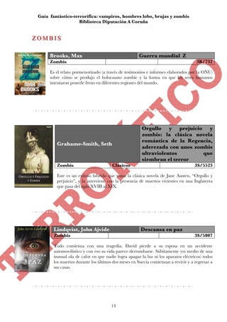 Guía fantástico-terrorífica: vampiros, hombres lobo, brujas y zombis
                    Biblioteca Diputación A Coruña


ZOMBIS
ZOMBIS

      Brooks, Max                                     Guerra mundial Z
      Zombis                                                                          3B/732

      Es el relato pormenorizado (a través de testimonios e informes elaborados por la ONU)
      sobre cómo se produjo el holocausto zombie y la forma en que los seres humanos
      intentaron ponerle freno en diferentes regiones del mundo.




                                                        Orgullo y prejuicio y
                                                        zombis: la clásica novela
                                                        romántica de la Regencia,
         Grahame-Smith, Seth
                                                        aderezada con unos zombis
                                                        ultraviolentos        que
                                                        siembran el terror
         Zombis                        Clásicos                                      3S/5523

         Este es un exitoso híbrido que toma la clásica novela de Jane Austen, “Orgullo y
         prejuicio”, y la interviene con la presencia de muertos vivientes en una Inglaterra
         que pasa del siglo XVIII al XIX.




        Lindqvist, John Ajvide                         Descansa en paz
        Zombis                                                                       3S/5807

        Todo comienza con una tragedia. David pierde a su esposa en un accidente
        automovilístico y con eso su vida parece derrumbarse. Súbitamente (en medio de una
        inusual ola de calor en que nadie logra apagar la luz ni los aparatos eléctricos) todos
        los muertos durante los últimos dos meses en Suecia comienzan a revivir y a regresar a
        sus casas.




                                       14
 