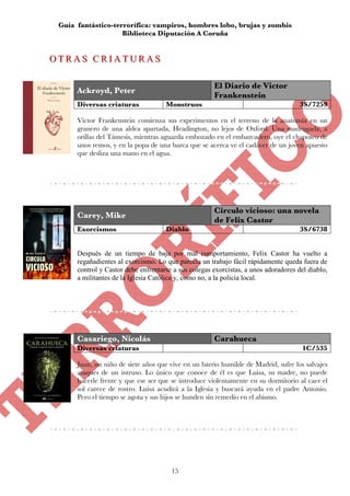 Guía fantástico-terrorífica: vampiros, hombres lobo, brujas y zombis
                    Biblioteca Diputación A Coruña


OTRAS CRIATURAS
OTRAS CRIATURAS

                                                      El Diario de Victor
      Ackroyd, Peter
                                                      Frankenstein
      Diversas criaturas             Monstruos                                       3S/7259

      Víctor Frankenstein comienza sus experimentos en el terreno de la anatomía en un
      granero de una aldea apartada, Headington, no lejos de Oxford. Una madrugada, a
      orillas del Támesis, mientras aguarda embozado en el embarcadero, oye el chapoteo de
      unos remos, y en la popa de una barca que se acerca ve el cadáver de un joven apuesto
      que desliza una mano en el agua.




                                                      Circulo vicioso: una novela
      Carey, Mike
                                                      de Felix Castor
      Exorcismos                     Diablo                                          3S/6738


      Después de un tiempo de baja por mal comportamiento, Felix Castor ha vuelto a
      regañadientes al exorcismo. Lo que parecía un trabajo fácil rápidamente queda fuera de
      control y Castor debe enfrentarse a sus colegas exorcistas, a unos adoradores del diablo,
      a militantes de la Iglesia Católica y, como no, a la policía local.




      Casariego, Nicolás                              Carahueca
      Diversas criaturas                                                              1C/535

      Juan, un niño de siete años que vive en un barrio humilde de Madrid, sufre los salvajes
      ataques de un intruso. Lo único que conoce de él es que Luisa, su madre, no puede
      hacerle frente y que ese ser que se introduce violentamente en su dormitorio al caer el
      sol carece de rostro. Luisa acudirá a la Iglesia y buscará ayuda en el padre Antonio.
      Pero el tiempo se agota y sus hijos se hunden sin remedio en el abismo.




                                       15
 