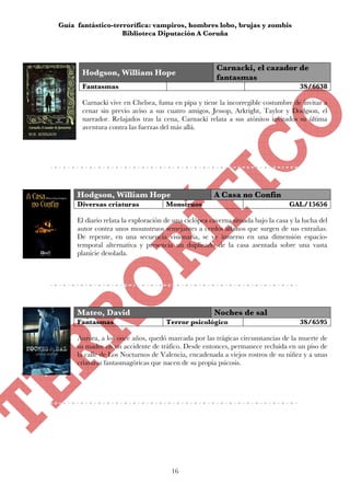 Guía fantástico-terrorífica: vampiros, hombres lobo, brujas y zombis
                   Biblioteca Diputación A Coruña



                                                       Carnacki, el cazador de
      Hodgson, William Hope
                                                       fantasmas
      Fantasmas                                                                      3S/6638

      Carnacki vive en Chelsea, fuma en pipa y tiene la incorregible costumbre de invitar a
      cenar sin previo aviso a sus cuatro amigos, Jessop, Arkright, Taylor y Dodgson, el
      narrador. Relajados tras la cena, Carnacki relata a sus atónitos invitados su última
      aventura contra las fuerzas del más allá.




     Hodgson, William Hope                            A Casa no Confín
     Diversas criaturas              Monstruos                                    GAL/15656

     El diario relata la exploración de una ciclópea caverna situada bajo la casa y la lucha del
     autor contra unos mounstruos semejantes a cerdos albinos que surgen de sus entrañas.
     De repente, en una secuencia visionaria, se ve inmerso en una dimensión espacio-
     temporal alternativa y presencia un duplicado de la casa asentada sobre una vasta
     planicie desolada.




     Mateo, David                                     Noches de sal
     Fantasmas                       Terror psicológico                              3S/6595

     Aurora, a los once años, quedó marcada por las trágicas circunstancias de la muerte de
     su madre en un accidente de tráfico. Desde entonces, permanece recluida en un piso de
     la calle de Los Nocturnos de Valencia, encadenada a viejos rostros de su niñez y a unas
     criaturas fantasmagóricas que nacen de su propia psicosis.




                                       16
 