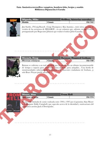 Guía fantástico-terrorífica: vampiros, hombres lobo, brujas y zombis
                   Biblioteca Diputación A Coruña



     Mignola, Mike                                  Hellboy, historias extrañas
     Diablo                        Cómic                                          3X/242

     Jim Starlin , P.Craig Russell , Craig Thompson y Kia Asamiya , entre otros, nos dan su
     versión de las aventuras de HELLBOY , en un volumen que, además, recoge el serial
     protagonizado por Bogavante Johnson que realizó el mítico John Cassaday.




     Moench, Doug                                   Batman: Haunted Gotham
     Diversas criaturas            Cómic                                          3X/248

     Batman se enfrenta a un mal ancestral que ha atravesado un abismo inconmensurable
     de tiempo y espacio para aterrorizar, para destruir, para aniquilar... Una horda de
     monstruosidades sobrenaturales aterroriza a los inocentes ciudadanos de Gotham, ¡y
     solo Bruce Wayne puede salvarles!




     Moore, Alan                                    From Hell
     Asesinos en serie             Cómic                                          3X/274

     Es una serie limitada de comic realizada entre 1993 y 1997 por el guionista Alan Moore
     y el dibujante Eddie Campbell, que especula acerca de la identidad y motivaciones del
     enigmático asesino Jack el Destripador.




                                     17
 