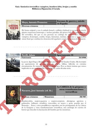 Guía fantástico-terrorífica: vampiros, hombres lobo, brujas y zombis
                   Biblioteca Diputación A Coruña




                                                      Escenas de guerra y miedo
       Moya, Antonio Prometeo
                                                      en España
       Diversas criaturas                                                           3S/6859

       De forma original y con el cuidado formal y estilístico habitual en su autor, la novela
       plantea numerosos homenajes, e incluso parodias, del género bélico y, especialmente,
       del terrorífico, del que se nos presenta un catálogo de motivos casi completo:
       vampiros, licántropos, zombis, brujas, fantasmas, momias, demonios y un macabro
       minué final que combina los elementos del aquelarre con los de la danza de la muerte.




      Nevill, Adam                                    Apartamento 16
      Fantasmas                                                                     3S/6960

      La joven Apryl llega a Barrington House procedente de Estados Unidos. Ha heredado
      un apartamento de su misteriosa tía abuela Lillian, fallecida en extrañas
      circunstancias. Se rumorea que Lillian estaba loca. Pero su diario insinúa que estuvo
      implicada en un suceso terrible e inexplicable varias décadas atrás.




                                                      La CABEZA de la górgona: y
                                                        otras transformaciones
      Navarro, José Antonio (ed. lit.)
                                                              terroríficas

      Diversas criaturas             Monstruos                                       3B/907

      Hombres-lobo, mujeres-pantera y mujeres-serpiente, alienígenas agresivos y
      polimorfos, brillantes científicos convertidos en mosca y gente poseída por el
      Demonio… Estos y otros pesadillescos engendros son los protagonistas de La cabeza
      de la Gorgona y otras transformaciones terroríficas, una antología de cuentos de
      horror que descubre la fascinación del hombre por los monstruos.




                                      18
 