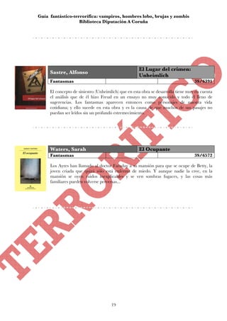 Guía fantástico-terrorífica: vampiros, hombres lobo, brujas y zombis
                   Biblioteca Diputación A Coruña




                                                     El Lugar del crimen:
     Sastre, Alfonso
                                                     Unheimlich
     Fantasmas                                                                     3S/6391

     El concepto de siniestro (Unheimlich) que en esta obra se desarrolla tiene muy en cuenta
     el análisis que de él hizo Freud en un ensayo no muy conocido y todo él lleno de
     sugerencias. Los fantasmas aparecen entonces como personajes de nuestra vida
     cotidiana; y ello sucede en esta obra y es la causa de que muchos de sus pasajes no
     puedan ser leídos sin un profundo estremecimiento.




     Waters, Sarah                                   El Ocupante
     Fantasmas                                                                     3S/6572

     Los Ayres han llamado al doctor Faraday a su mansión para que se ocupe de Betty, la
     joven criada que quizá sólo está enferma de miedo. Y aunque nadie la cree, en la
     mansión se oyen ruidos inexplicables y se ven sombras fugaces, y las cosas más
     familiares pueden volverse perversas...




                                      19
 