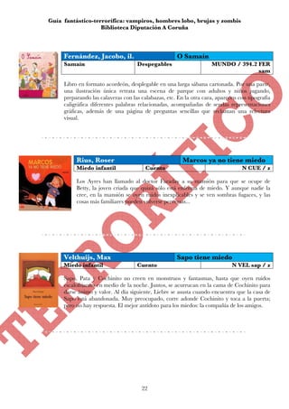 Guía fantástico-terrorífica: vampiros, hombres lobo, brujas y zombis
                   Biblioteca Diputación A Coruña



     Fernández, Jacobo, il.                          O Samaín
     Samaín                         Despegables                     MUNDO / 394.2 FER
                                                                                  sam

     Libro en formato acordeón, desplegable en una larga sábana cartonada. Por una parte,
     una ilustración única retrata una escena de parque con adultos y niños jugando,
     preparando las calaveras con las calabazas, etc. En la otra cara, aparecen con tipografía
     caligráfica diferentes palabras relacionadas, acompañadas de sendas representaciones
     gráficas, además de una página de preguntas sencillas que reclaman una relectura
     visual.




          Rius, Roser                                   Marcos ya no tiene miedo
          Miedo infantil                Cuento                                   N CUE / z

          Los Ayres han llamado al doctor Faraday a su mansión para que se ocupe de
          Betty, la joven criada que quizá sólo está enferma de miedo. Y aunque nadie la
          cree, en la mansión se oyen ruidos inexplicables y se ven sombras fugaces, y las
          cosas más familiares pueden volverse perversas...




     Velthuijs, Max                                  Sapo tiene miedo
     Miedo infantil                 Cuento                                   N VEL sap / z

     Sapo, Pata y Cochinito no creen en monstruos y fantasmas, hasta que oyen ruidos
     escalofriantes en medio de la noche. Juntos, se acurrucan en la cama de Cochinito para
     darse ánimo y valor. Al día siguiente, Liebre se asusta cuando encuentra que la casa de
     Sapo está abandonada. Muy preocupado, corre adonde Cochinito y toca a la puerta;
     pero no hay respuesta. El mejor antídoto para los miedos: la compañía de los amigos.




                                      22
 