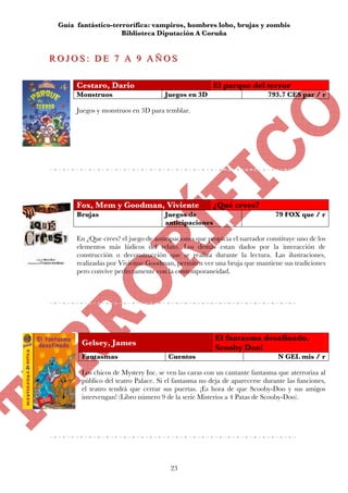Guía fantástico-terrorífica: vampiros, hombres lobo, brujas y zombis
                     Biblioteca Diputación A Coruña


R O J O S :: D E 7 A 9 A Ñ O S
ROJOS DE 7 A 9 AÑOS

       Cestaro, Dario                                  El parque del terror
       Monstruos                      Juegos en 3D                        793.7 CES par / r

       Juegos y monstruos en 3D para temblar.




       Fox, Mem y Goodman, Viviente                    ¿Qué crees?
       Brujas                         Juegos de                              79 FOX que / r
                                      anticipaciones

       En ¿Que crees? el juego de anticipaciones que propicia el narrador constituye uno de los
       elementos más lúdicos del relato. Los demás estan dados por la interacción de
       construcción o deconstrucción que se realiza durante la lectura. Las ilustraciones,
       realizadas por Vivienne Goodman, permiten ver una bruja que mantiene sus tradiciones
       pero convive perfectamente con la contemporaneidad.




                                                       El fantasma desafinado.
        Gelsey, James
                                                       Scooby Doo!
        Fantasmas                      Cuentos                                N GEL mis / r

        Los chicos de Mystery Inc. se ven las caras con un cantante fantasma que aterroriza al
        público del teatro Palace. Si el fantasma no deja de aparecerse durante las funciones,
        el teatro tendrá que cerrar sus puertas. ¡Es hora de que Scooby-Doo y sus amigos
        intervengan! (Libro número 9 de la serie Misterios a 4 Patas de Scooby-Doo).




                                        23
 