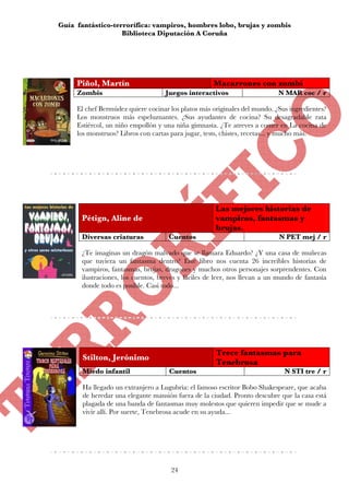 Guía fantástico-terrorífica: vampiros, hombres lobo, brujas y zombis
                   Biblioteca Diputación A Coruña




     Piñol, Martín                                  Macarrones con zombi
     Zombis                        Juegos interactivos                     N MAR coc / r

     El chef Bermúdez quiere cocinar los platos más originales del mundo. ¿Sus ingredientes?
     Los monstruos más espeluznantes. ¿Sus ayudantes de cocina? Su desagradable rata
     Estiércol, un niño empollón y una niña gimnasta. ¿Te atreves a comer en La cocina de
     los monstruos? Libros con cartas para jugar, tests, chistes, recetas... y mucho más.




                                                     Las mejores historias de
      Pétign, Aline de                               vampiros, fantasmas y
                                                     brujas.
      Diversas criaturas            Cuentos                                 N PET mej / r

      ¿Te imaginas un dragón malvado que se llamara Eduardo? ¿Y una casa de muñecas
      que tuviera un fantasma dentro? Este libro nos cuenta 26 increíbles historias de
      vampiros, fantasmas, brujas, dragones y muchos otros personajes sorprendentes. Con
      ilustraciones, los cuentos, breves y fáciles de leer, nos llevan a un mundo de fantasía
      donde todo es posible. Casi todo...




                                                     Trece fantasmas para
       Stilton, Jerónimo
                                                     Tenebrosa
       Miedo infantil                Cuentos                                  N STI tre / r

       Ha llegado un extranjero a Lugubria: el famoso escritor Bobo Shakespeare, que acaba
       de heredar una elegante mansión fuera de la ciudad. Pronto descubre que la casa está
       plagada de una banda de fantasmas muy molestos que quieren impedir que se mude a
       vivir allí. Por suerte, Tenebrosa acude en su ayuda...




                                     24
 