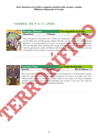 Guía fantástico-terrorífica: vampiros, hombres lobo, brujas y zombis
                     Biblioteca Diputación A Coruña




V E R D E S :: D E 9 A 1 1 A Ñ O S
VERDES DE 9 A 11 AÑOS

        Brezina, Thomas                                Un esqueleto en avión
        Monstruos                     Cuentos                                N BRE esq / v

        Otra entrega de la divertida serie “Todos mis monstruos”, monstruosa y repleta de
        acción. Max está aterrado porque Adonis Chorlito, el cómplice de la malísima Karla
        Kätscher, se ha presentado en su casa y no prepara nada bueno para los monstruos
        del tren fantasma. Estos deciden pedir ayuda al esqueleto Scotti, un amigo suyo muy
        especial, para que les ayude a deshacerse del maleante. Pero todo se complica y lo que
        en principio era una ayuda, se convierte ahora en una gran molestia.




       Carreiro, Pepe                                 La noche de Samaín
       Samaín                        Cuentos                             087.6 CAR noc / v

       De la colección Os Barbazóns. La noche del 31 de Octubre al 1 de Noviembre cuando,
       según los celtas, los muertos retornan al mundo de los vivos y con ellos otros seres
       sobrenaturales como las moras que roban niños en las cunas o la Santa Compaña
       (también semejante a una tradición irlandesa) que se lleva a los vivos. Los celtas de
       Baroña están asustados, reunidos alrededor del fuego.




                                       25
 