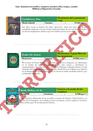 Guía fantástico-terrorífica: vampiros, hombres lobo, brujas y zombis
                   Biblioteca Diputación A Coruña



                                                      El misterio del cementerio
       Casalderrey, Fina
                                                      viejo
       Miedo infantil                Cuentos                                N CAS mis / v

       Este libro cuenta la historia dos niños “detectives”. Estos dos niños, un día por
       casualidad, empiezan a oir una extraño ruido procedente de un cementerio. Gracias a
       sus mentes imaginativas, deducen que este sonido lo provocan las almas…, ¿o no?




                                                      Monstruos: el gran libro de
       Drake, Dr. Ernest
                                                      los monstruos
       Monstruos                     Cuentos                              39 DRA mon / v

       De la mano de Ernest Drake , nuestro famoso experto en dragones, nos adentramos
       en el estudio de una nueva disciplina aún más curiosa y absorbente: la
       «monstruología». Este libro recoge y compila los hallazgos realizados durante el viaje
       alrededor del mundo que tuvo lugar en 1898 a bordo de la nave Hydra cuyo objetivo
       era la búsqueda de aquellas criaturas que la ciencia no había estudiado todavía y que
       consideraba inexistentes.




                                                     Gaturro y la noche de los
     Knoll, Melina, ed. lit.
                                                     vampiros
     Vampiros                       Aventuras                                N NIK gat / v

     Para continuar disfrutando de las increíbles aventuras de Gaturro. Llegó Gaturro y la
     Noche de los Vampiros. un verdadera novela con humor, acción, suspenso y aventura.
     Para sentirte parte de las historias de Gaturro.




                                      26
 