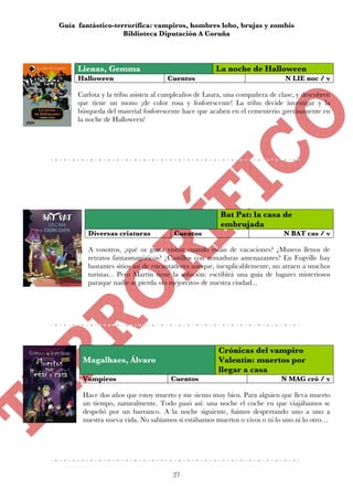 Guía fantástico-terrorífica: vampiros, hombres lobo, brujas y zombis
                   Biblioteca Diputación A Coruña



     Lienas, Gemma                                  La noche de Halloween
     Halloween                     Cuentos                                  N LIE noc / v

     Carlota y la tribu asisten al cumpleaños de Laura, una compañera de clase, y descubren
     que tiene un mono ¡de color rosa y fosforescente! La tribu decide investigar y la
     búsqueda del material fosforescente hace que acaben en el cementerio ¡precisamente en
     la noche de Halloween!




                                                     Bat Pat: la casa de
                                                     embrujada
        Diversas criaturas           Cuentos                               N BAT cas / v

        A vosotros, ¿qué os gusta visitar cuando estáis de vacaciones? ¿Museos llenos de
        retratos fantasmagóricos? ¿Castillos con armaduras amenazantes? En Fogville hay
        bastantes sitios así de encantadores aunque, inexplicablemente, no atraen a muchos
        turistas... Pero Martin tiene la solución: escribirá una guía de lugares misteriosos
        paraque nadie se pierda «lo mejorcito» de nuestra ciudad...




                                                     Crónicas del vampiro
      Magalhaes, Álvaro                              Valentín: muertos por
                                                     llegar a casa
      Vampiros                      Cuentos                                N MAG cró / v

      Hace dos años que estoy muerto y me siento muy bien. Para alguien que lleva muerto
      un tiempo, naturalmente. Todo pasó así: una noche el coche en que viajábamos se
      despeñó por un barranco. A la noche siguiente, fuimos despertando uno a uno a
      nuestra nueva vida. No sabíamos si estábamos muertos o vivos o ni lo uno ni lo otro…




                                     27
 