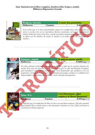 Guía fantástico-terrorífica: vampiros, hombres lobo, brujas y zombis
                   Biblioteca Diputación A Coruña




       Reigosa, Antonio                               A noite dos pesadelos
       Halloween                      Cuentos                                N REI noi / v

       Una noche que se le hace interminable, víspera de cumplir doce años, recuerda un
       joven (y cuenta con su voz narradora) diversos momentos en los que experimentó
       miedo, desde que tenía ocho años, cuando sus padres emigraron para Suiza y vivía en
       la aldea con los abuelos. El sueño, le decían, es el mejor modo de ahuyentar los
       miedos…




     Sommer, Angela                                  Si quieres pasar miedo
     Halloween                      Cuentos                                 N SOM siq / v

     Un niño enfermo reclama la atención de su familia y pide que le cuenten historias de
     miedo. Esto sirve de pretexto a la autora (famosa por la serie del Pequeño Vampiro)
     para introducir cinco relatos terroríficos de seres fantasmales que producen a la vez
     inquietud y ternura al lector, pues estos extraños personajes resultan en realidad seres
     desprotegidos y necesitados de compañía, como el propio protagonista.




                                                     Casi fantasmas: ¡Qué
     Stine, R.L.
                                                     empiece la fiesta fantasma!
     Fantasmas                      Cuentos                                  N STI que / v

     Se suponía que el cumpleaños de Max no iba a ser una fiesta sorpresa. ¡Llevaba semanas
     planeándolo! Pero cuando tienes a dos fantasmas viviendo en casa, ¡todas las fiestas se
     convierten en fiestas sorpresa!




                                      28
 