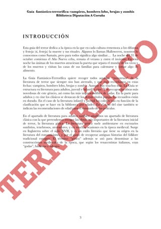 Guía fantástico-terrorífica: vampiros, hombres lobo, brujas y zombis
                      Biblioteca Diputación A Coruña




INTRODUCCIÓN
INTRODUCCIÓN

Esta guía del terror dedica a la época en la que en cada cultura rememora a los difuntos
y festeja (sí, festeja) la muerte y sus rituales. Algunos lo llaman Halloweeen, nosotros lo
conocemos como Samaín, pero para todos significa algo similiar… La noche del 31 de
octubre comienza el Año Nuevo celta, remata el verano y entra el invierno. En esta
noche las ánimas de los muertos atraviesan la puerta que separa el mundo de los vivos y
de los muertos y visitan las casas de sus familias para calentarse y tomar algo de
alimento.

La Guía Fantástico-Terrorífica quiere recoger todos aquellos “monstruos” de la
literatura de terror que siempre nos han aterrado, y que más recordamos en estas
fechas: vampiros, hombres lobo, brujas y zombis. Aunque hay muchos más. La Guía se
estructura en literatura para adultos, juvenil e infantil, y cine. Y se recogen las obras más
novedosas de este género, así como las más imprescindibles de todas. En la parte para
adultos y en cine los clásicos se destacan de los demás títulos porque los recuadros están
en dorado. En el caso de la literatura infantil y juvenil los colores van en función de la
clasificación que se hace en la biblioteca por edades. En el caso del cine también se
indican las recomendaciones de edad para el visionado de las películas.

En el apartado de literatura para adultos también añadimos un apartado de literatura
clásica con la que pretendemos recoger las obras más importantes de la literatura inicial
de terror, la literatura gótica. La literatura gótica suele ambientarse en escenarios
sombríos, tenebrosos, aterradores, y en muchas ocasiones en la época medieval. Surge
en Inglaterra sobre el siglo XVII, y es un estilo literario que tiene su origen en la
literatura del romanticismo, y por el gusto de recuperar antiguas historias del folklore
tradicional europeo. El término “gótico” además se usó para denominar a las
construcciones medievales de la época, que según los renacentistas italianos, eran
“godas”, bárbaras y salvajes.




                                             3
 