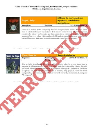 Guía fantástico-terrorífica: vampiros, hombres lobo, brujas y zombis
                   Biblioteca Diputación A Coruña



                                                     El libro de los vampiros:
      Regan, Sally                                   leyendas, tradiciones,
                                                     misterios...
      Vampiros                       Cuentos                          392.2 REG vam / a

      Entra en el mundo de los vampiros y descubre su apasionante historia. Gracias a este
      libro lo sabrás todo sobre las criaturas de la noche: cómo viven y sobreviven; en qué
      consisten los mitos y las leyendas que dan cuenta de su existencia en todas partes del
      mundo; cómo es el relato clásico del conde Drácula y cómo la narrativa moderna ha
      convertido poco a poco a un monstruo desalmado en un héroe romántico.




       Toro, Suso de                                  Trece badaladas
       Leyendas                      Santiago de                     N 869.9 TOR tre / a
                                     Compostela

       Una revisión actualizada del género gótico, donde misterio, terror, esoterismo y
       suspense se hilvanan dando forma a un relato atractivo de exquisita calidad literaria.
       La acción transcurre íntegramente en la ciudad de Santiago de Compostela, y el autor
       se apropia de una leyenda ancestral de la ciudad, muy popular, sobre las trece
       campanadas, que en ocasiones, sólo muy de tarde en tarde, instrumenta la campana
       "Berenguela".




                                      30
 