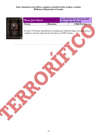 Guía fantástico-terrorífica: vampiros, hombres lobo, brujas y zombis
                   Biblioteca Diputación A Coruña



                                                     Las historias de terror del
        Plaza, José María
                                                     libro rojo de David
        Terror                       Historias                        N 860 PLA his / m


        En estas 19 historias descubrimos un tatuaje que cambia de lugar, una gata celosa y
        vengativa, un amor capaz de unir dos épocas, un MP3 asesino…




                                     32
 