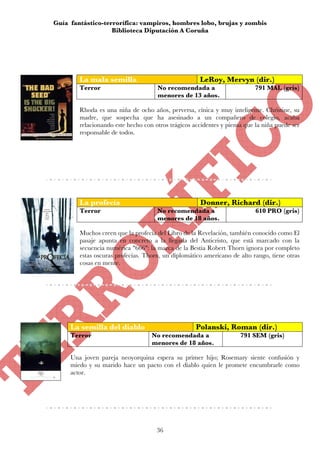 Guía fantástico-terrorífica: vampiros, hombres lobo, brujas y zombis
                   Biblioteca Diputación A Coruña




        La mala semilla                              LeRoy, Mervyn (dir.)
        Terror                       No recomendada a                     791 MAL (gris)
                                     menores de 13 años.

        Rhoda es una niña de ocho años, perversa, cínica y muy inteligente. Christine, su
        madre, que sospecha que ha asesinado a un compañero de colegio, acaba
        relacionando este hecho con otros trágicos accidentes y piensa que la niña puede ser
        responsable de todos.




        La profecía                                   Donner, Richard (dir.)
        Terror                       No recomendada a                      610 PRO (gris)
                                     menores de 18 años.

        Muchos creen que la profecía del Libro de la Revelación, también conocido como El
        pasaje apunta en concreto a la llegada del Anticristo, que está marcado con la
        secuencia numérica "666": la marca de la Bestia Robert Thorn ignora por completo
        estas oscuras profecías. Thorn, un diplomático americano de alto rango, tiene otras
        cosas en mente.




     La semilla del diablo                          Polanski, Roman (dir.)
     Terror                        No recomendada a                  791 SEM (gris)
                                   menores de 18 años.

     Una joven pareja neoyorquina espera su primer hijo; Rosemary siente confusión y
     miedo y su marido hace un pacto con el diablo quien le promete encumbrarle como
     actor.




                                     36
 