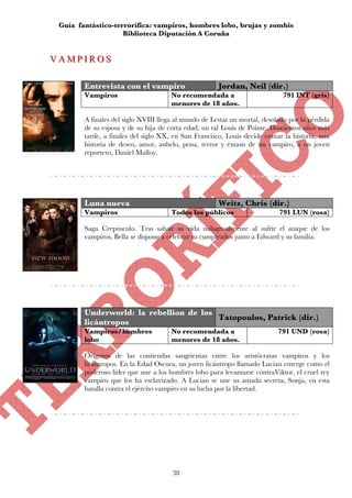Guía fantástico-terrorífica: vampiros, hombres lobo, brujas y zombis
                    Biblioteca Diputación A Coruña


VAMPIROS
VAMPIROS

        Entrevista con el vampiro                     Jordan, Neil (dir.)
        Vampiros                      No recomendada a                      791 INT (gris)
                                      menores de 18 años.

        A finales del siglo XVIII llega al mundo de Lestat un mortal, desolado por la pérdida
        de su esposa y de su hija de corta edad, un tal Louis de Pointe. Doscientos años más
        tarde, a finales del siglo XX, en San Francisco, Louis decide contar la historia, una
        historia de deseo, amor, anhelo, pena, terror y éxtasis de un vampiro, a un joven
        reportero, Daniel Malloy.




        Luna nueva                                    Weitz, Chris (dir.)
        Vampiros                      Todos los públicos                   791 LUN (rosa)

        Saga Crepúsculo. Tras salvar su vida milagrosamente al sufrir el ataque de los
        vampiros, Bella se dispone a celebrar su cumpleaños junto a Edward y su familia.




        Underworld: la rebellion de los
                                        Tatopoulos, Patrick (dir.)
        licántropos
        Vampiros/hombres              No recomendada a                     791 UND (rosa)
        lobo                          menores de 18 años.

        Orígenes de las contiendas sangrientas entre los aristócratas vampiros y los
        licántropos. En la Edad Oscura, un joven licántropo llamado Lucian emerge como el
        poderoso líder que une a los hombres lobo para levantarse contraViktor, el cruel rey
        vampiro que los ha esclavizado. A Lucian se une su amada secreta, Sonja, en esta
        batalla contra el ejército vampiro en su lucha por la libertad.




                                      38
 