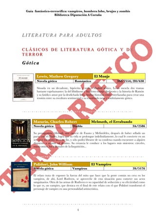 Guía fantástico-terrorífica: vampiros, hombres lobo, brujas y zombis
                      Biblioteca Diputación A Coruña




LITERATURA PARA ADULTOS
LITERATURA PARA ADULTOS

CLÁSICOS DE LITERATURA GÓTICA Y DE
CLÁSICOS DE LITERATURA GÓTICA Y DE
TERROR
TERROR
G ó tt ii c a
Gó ca
Infantil y Juvenil
           Lewis, Mathew Gregory                            El Monje
           Novela gótica                   Romántico                           3M/7554; 2H/630

           Situada en un decadente, hipócrita y mítico Madrid gótico, Lewis mezcla dos tramas
           bastante espeluznantes: la del libidinoso y blasfemo monje Ambrosio y la historia de Ramón
           y su fatídico amor por la desdichada Inés. Ambas historias están entrelazadas para crear una
           tensión entre su envoltura sentimental y su transfondo neta y sombríamente gótico.




        Maturin, Charles Robert                          Melmoth, el Errabundo
        Novela gótica                    Diablo                                              3A/2586

        Su protagonista, Melmoth, una especie de Fausto y Mefistófeles, después de haber sellado un
        pacto con el Diablo, logra que su vida se prolongue indefinidamente, lo cual le convierte en un
        ser cuyo tormento no tiene fin, y sólo podrá librarse de su condena cuando encuentre a alguien
        dispuesto a asumir tal destino. Su errancia le conduce a los lugares más siniestros: cárceles,
        manicomios, los tribunales de la Inquisición...




        Polidori, John William                           El Vampiro
        Novela gótica                    Vampiros                                            3S/5176

        El relato trata de exponer la fuerza del mito que hace que la gente común no crea en los
        vampiros, de ahí, Lord Ruthven, se aproveche de esta situación para cometer sus actos
        sanguinarios. Otra de las armas de Ruthven es su capacidad de seducción y su efectividad como
        lo que es, un vampiro, que destaca en el final de este relato con el que Polidori transformó el
        personaje de vampiro en una personalidad aristocrática.




                                             4
 