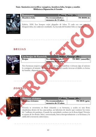 Guía fantástico-terrorífica: vampiros, hombres lobo, brujas y zombis
                    Biblioteca Diputación A Coruña


       Romasanta                                       Plaza, Paco (dir.)
       Hombres lobo                   No recomendada a                         791 ROM (ñ)
                                      menores de 13 años.

       Galicia, 1850. Los bosques están plagados de lobos. Y cada vez son más los
       desaparecidos, los cadáveres mutilados. La leyenda del hombre lobo se expande.




BRUJAS
BRUJAS

       Las brujas de Eastwick                          Millar, George (dir.)
       Brujas                         No recomendada a                  791 BRU (amarillo)
                                      menores de 13 años.

       Tres hermosas mujeres parecen poseer un extraño maleficio: si desean algo al unísono
       lo consiguen al instante. El deseo se hace realidad cuando invocan al diablo en forma
       de hombre, dispuesto a seducirlas.




ZOMBIS
ZOMBIS


       Muertes vivientes                               Coker, Tomm (dir.)
       Muertos vivientes              No recomendada a                       791 MUE (gris)
                                      menores de 13 años.

       Victoria se encuentra en Paris visitando a su hermana, y acaba en una fiesta
       clandestina dentro de las catacumbas, un laberinto de túneles que contiene los restos
       de 7 millones de parisinos. Cuando las autoridades acaban con la fiesta ilegal, Victoria
       se separa de los demás. Sola y aterrorizada, busca desesperadamente a su hermana y la
       salida del cementerio subterráneo.




                                       40
 
