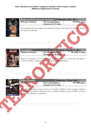 Guía fantástico-terrorífica: vampiros, hombres lobo, brujas y zombis
                   Biblioteca Diputación A Coruña




      Regreso de los muertos vivientes O’Bannon, Dan (dir.)
      Muertos vivientes             No recomendada a                      791 REG (gris)
                                    menores de 13 años.

      Los empleados de una empresa de suministros médicos devuelven a la vida un cadaver,
      de manera accidental.




      Creepshow                                     Romero, George A. (dir.)
      Muertos vivientes             No recomendada a                    791 CRE (Verde)
                                    menores de 18 años.

      Regreso al genuino cine de terror, con todos los alicientes y elementos del género:
      muertos vivientes, venganzas... pero con gran sentido del humor.
      .




      White Zombie                                  Halperin, Victor (dir.)
      Zombis                        No recomendada a                      791 WHI (gris)
                                    menores de 13 años.

      Tres hermosas mujeres parecen poseer un extraño maleficio: si desean algo al unísono
      lo consiguen al instante. El deseo se hace realidad cuando invocan al diablo en forma
      de hombre, dispuesto a seducirlas.




                                     41
 