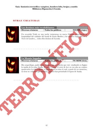 Guía fantástico-terrorífica: vampiros, hombres lobo, brujas y zombis
                    Biblioteca Diputación A Coruña




OTRAS CRIATURAS
OTRAS CRIATURAS


       Los destinos más escalofriantes
       Diversas criaturas            Todos los públicos                    910 DES (viajes)

       Un recorrido Vudú en una noche tormentosa en nueva Orleans, experimente la
       hospitalidad del cuidador del hostal de Lizzie Borden y las torturas empleadas en la
       Torre de Londres,... todos ellos destinos de leyenda.




       La Momia Impulso
       Diversas criaturas            Todos los públicos                   791 MOM (Gris)

       Dos arqueólogos, padre e hijo, dirigen una expedición que está estudiando en Egipto
       la tumba de la reina Anaka. El padre comete el error de leer en voz alta un conjuro
       quedevuelve la vida a kharis, el guardián de la reina el cual, a partir de ese momento,
       no tiene m s objetivo que eliminar a quienes han perturbado el reposo de Anaka.




                                       42
 
