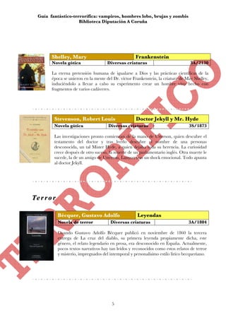 Guía fantástico-terrorífica: vampiros, hombres lobo, brujas y zombis
                     Biblioteca Diputación A Coruña




        Shelley, Mary                                  Frankenstein
        Novela gótica                  Diversas criaturas                            3A/2130

        La eterna pretensión humana de igualarse a Dios y las prácticas científicas de la
        época se unieron en la mente del Dr. víctor Frankenstein, la criatura de May Shelley,
        induciéndolo a llevar a cabo su experimento crear un hombre vivo hecho con
        fragmentos de varios cadáveres.




         Stevenson, Robert Louis                       Doctor Jekyll y Mr. Hyde
         Novela gótica                  Diversas criaturas                          3S/1873

         Las investigaciones pronto comienzan de la mano de Utterson, quien descubre el
         testamento del doctor y tras leerlo descubre el nombre de una personas
         desconocida, un tal Mister Hyde, a quien dejaba toda su herencia. La curiosidad
         crece después de otro suceso, la muerte de un parlamentario inglés. Otra muerte le
         sucede, la de un amigo de Utterson, Lanyon tras un shock emocional. Todo apunta
         al doctor Jekyll.




Te r r o r
Te r r o r

             Bécquer, Gustavo Adolfo                    Leyendas
             Novela de terror            Diversas criaturas                         3A/1804

             Cuando Gustavo Adolfo Bécquer publicó en noviembre de 1860 la tercera
             entrega de La cruz del diablo, su primera leyenda propiamente dicha, este
             género, el relato legendario en prosa, era desconocido en España. Actualmente,
             pocos textos narrativos hay tan leídos y reconocidos como estos relatos de terror
             y misterio, impregnados del intemporal y personalísimo estilo lírico becqueriano.




                                          5
 