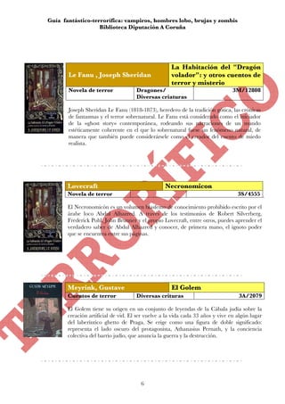 Guía fantástico-terrorífica: vampiros, hombres lobo, brujas y zombis
                   Biblioteca Diputación A Coruña




                                                    La Habitación del "Dragón
       Le Fanu , Joseph Sheridan                    volador": y otros cuentos de
                                                    terror y misterio
       Novela de terror              Dragones/                                  3M/12808
                                     Diversas criaturas

       Joseph Sheridan Le Fanu (1818-1873), heredero de la tradición gótica, las crónicas
       de fantasmas y el terror sobrenatural. Le Fanu está considerado como el iniciador
       de la «ghost story» contemporánea, rodeando sus narraciones de un mundo
       estéticamente coherente en el que lo sobrenatural fuese un fenómeno natural, de
       manera que también puede considerársele como el creador del cuento de miedo
       realista.




       Lovecraft                                  Necronomicon
       Novela de terror                                                           3S/4555

       El Necronomicón es un volumen blasfemo de conocimiento prohibido escrito por el
       árabe loco Abdul Alhazred. A través de los testimonios de Robert Silverberg,
       Frederick Pohl, John Brunner y el propio Lovecraft, entre otros, puedes aprender el
       verdadero saber de Abdul Alhazred y conocer, de primera mano, el ignoto poder
       que se encuentra entre sus páginas.




       Meyrink, Gustave                             El Golem
       Cuentos de terror             Diversas crituras                            3A/2079

       El Golem tiene su origen en un conjunto de leyendas de la Cábala judía sobre la
       creación artificial de vid. El ser vuelve a la vida cada 33 años y vive en algún lugar
       del laberíntico ghetto de Praga. Se erige como una figura de doble significado:
       representa el lado oscuro del protagonista, Athanasius Pernath, y la conciencia
       colectiva del barrio judío, que anuncia la guerra y la destrucción.




                                       6
 