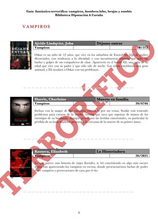 Guía fantástico-terrorífica: vampiros, hombres lobo, brujas y zombis
                    Biblioteca Diputación A Coruña


VAMPIROS
VAMPIROS


      Ajvide Lindqvist, John                         Déjame entrar
      Vampiros                                                                     3B/372

      Oskar es un niño de 12 años, que vive en los suburbios de Estocolmo, hijo de padres
      divorciados, con tendencia a la obesidad, y con incontinencia urinaria que sufre las
      burlas y golpes de sus compañeros de clase. Aparecerá en el barrio Eli, una niña de su
      edad que vive con su padre y que sólo sale de noche. Los niños entablarán una gran
      amistad, y Eli ayudará a Oskar con sus problemas.




      Harris, Charlaine                              Muerto en familia
      Vampiros                                                                    3S/6746

      Incluso con la sangre de dos vampiros corriendo por sus venas, Sookie está teniendo
      problemas para curarse de la terrible tortura que tuvo que soportar de manos de los
      enemigos de su bisabuelo. Aunque peores son las heridas emocionales, en particular la
      pérdida de su hada madrina personal y la cercanía de la muerte de su primer amor.




      Kostova, Elizabeth                             La Historiadora
      Vampiros                                                                    3S/2025

      Lo que parece una historia de viajes fluviales, se irá convirtiendo en algo más oscuro
      según van apareciendo los vampiros en escena, donde presenciaremos luchas de poder
      entre vampiros y persecuciones de caza por el río.




                                       8
 