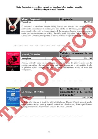 Guía fantástico-terrorífica: vampiros, hombres lobo, brujas y zombis
                   Biblioteca Diputación A Coruña




     Meyer, Stephanie                                  Crepúsculo
     Vampiros                                                                         3S/2756

     El libro narra la historia de amor de Bella y Edward, una humana y un vampiro, ambos
     adolescentes y estudiantes de instituto, que pese a todas sus diferencias, intentarán que el
     amor triunfe sobre todo lo demás. Aparte de los vampiros buenos, tenemos vampiros
     malos que intentarán comerse a Bella. También tenéis disponible Eclipse (3S/3754) y
     Luna Nueva (3s/3187), la segunda y la tercera parte de la saga respectivamente.




                                                       Valérie y la semana de los
     Nezval, Vítêzslav
                                                       prodigios
     Vampiros                                                                         3S/2756

     Nezval, pretende aunar en su escritura las convenciones del género gótico con la
     escritura surrealista y los tópicos y temas recién descubiertos por el psicoanálisis, siendo
     la primera novela europea que da un matiz abiertamente sexual al tema del
     vampirismo.




                                                       El    fantasma  y   el
     Le Fanu, J. Sheridan                              ensalmador ; El sueño
                                                       del bebedor
     Vampiros                                                                       3M/23189

     Le Fanu abrevaba en la tradición gótica iniciada por Horace Walpole pero de modo
     más frecuente recogía mitos y supersticiones de su Irlanda natal, tierra especialmente
     pródiga en la materia. Otros títulos famosos del autor: Carmilla.




                                        9
 