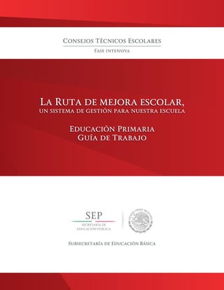 La Ruta de mejora escolar,
un sistema de gestión para nuestra escuela
Educación Primaria
Guía de Trabajo
Consejos Técnicos Escolares
Fase intensiva
Subsecretaría de Educación Básica
La Ruta de mejora escolar,
un sistema de gestión para nuestra escuela
Educación Primaria
Guía de Trabajo
 