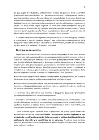 3
de que grupos de estudiantes, profesionistas y el resto del personal de la universidad
(electricistas,secretarias,choferes,etc.),pasaranunratomirandoa losbebésrecién nacidos y
apuntaransus observaciones. Durante más de seis meses todo tipo de personas, de distintas
formaciones,nivelessocioeconómicos y pertenencias culturales estuvieron observando a los
bebésdel cunero.Lasenfermerasteníanlaconsignade ponerlescobijitasrosasa los varones y
azules a las niñas cuando llegara un grupo. Los resultados fueron los esperados. Las y los
observadoresse dejaroninfluirporel colorde las cobijasyescribieronensusreportes:“esuna
niña muy dulce”, cuando era niño; “es un muchachito muy dinámico”, cuando era niña. El
género de los bebés fue lo que condicionó la respuesta de las personas
A partir de esta distinciónentregénero(construcciónsocial) yel sexo (biológico), comenzó
a generalizarse el uso del concepto “género”, para explicar tanto nuevos aspectos de la
desigualdad social como muchas situaciones de discriminación, basadas en las creencias
sociales respecto al “deber ser” de mujeres y hombres.
El género en perspectiva.
La perspectivade géneroesuna mirada analítica que indaga y explica cómo las sociedades
construyensusreglas,valores,prácticas,procesosysubjetividad, dándole un nuevo sentido a
lo que son las mujeres y los hombres, y a las relaciones que se producen entre ambos. Dado
este sentido relacional, la perspectiva de género no alude exclusivamente a “asuntos de
mujeres”, sino a los procesos sociales y culturales que convierten la diferencia sexual en la
base de la desigualdad de género. Asumirla como un asunto de mujeres, equivaldría a
invisibilizar la realidad, o por el contrario, como agentes del cambio y promotores de la
equidad de género. El uso de la perspectiva de género busca principalmente:
• Desnaturalizarlasexplicacionessobre lasdiferenciasentre mujeresyhombres,basadasenla
idealización de los aspectos biológicos y la negación de la influencia social.
• Comprenderlosprocesosatravés de los cuales las diferencias biológicas entre los sexos se
conviertenendesigualdadessociales,que limitanel accesoequitativode mujeres y hombres a
los recursos económicos, políticos y culturales
. • Identificar vías y alternativas para modificar la desigualdad de género y promover la
igualdad jurídica y la equidad entre mujeres y hombres.
• Visibilizar la experiencia de los hombres en su condición de género, contribuyendo a una
miradamás integral e históricade susnecesidades,intereses y contribuciones al cambio. Esto
ayudaría a desplazar la creencia de que son “representantes de toda la humanidad”, para
considerarlos en su diversidad y especificidad histórica.
Mirar o analizar alguna situación desde la perspectiva de género supone también el
ejerciciode unanálisisque contemplecómo las construcciones sociales de género se van
articulando con el funcionamiento de la economía, la política, la vida cotidiana, la
ecología, la migración y la subjetividad de las personas. A partir de estos ejercicios
analíticos,esposible dilucidar por qué medios se pueden replantear los equilibrios de poder
entre mujeres y hombres.
 