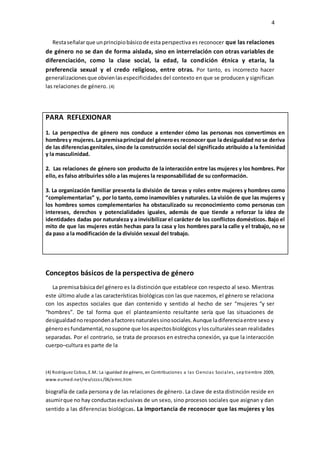4
Restaseñalarque unprincipiobásicode esta perspectiva es reconocer que las relaciones
de género no se dan de forma aislada, sino en interrelación con otras variables de
diferenciación, como la clase social, la edad, la condición étnica y etaria, la
preferencia sexual y el credo religioso, entre otras. Por tanto, es incorrecto hacer
generalizacionesque obvienlasespecificidades del contexto en que se producen y significan
las relaciones de género. (4)
PARA REFLEXIONAR
1. La perspectiva de género nos conduce a entender cómo las personas nos convertimos en
hombresy mujeres.La premisaprincipal del géneroes reconocer que la desigualdad no se deriva
de las diferenciasgenitales,sinode la construcción social del significado atribuido a la feminidad
y la masculinidad.
2. Las relaciones de género son producto de la interacción entre las mujeres y los hombres. Por
ello, es falso atribuirles sólo a las mujeres la responsabilidad de su conformación.
3. La organización familiar presenta la división de tareas y roles entre mujeres y hombres como
“complementarias” y, por lo tanto, como inamovibles y naturales. La visión de que las mujeres y
los hombres somos complementarios ha obstaculizado su reconocimiento como personas con
intereses, derechos y potencialidades iguales, además de que tiende a reforzar la idea de
identidades dadas por naturaleza y a invisibilizar el carácter de los conflictos domésticos. Bajo el
mito de que las mujeres están hechas para la casa y los hombres para la calle y el trabajo, no se
da paso a la modificación de la división sexual del trabajo.
Conceptos básicos de la perspectiva de género
La premisabásicadel género es la distinción que establece con respecto al sexo. Mientras
este último alude a las características biológicas con las que nacemos, el género se relaciona
con los aspectos sociales que dan contenido y sentido al hecho de ser “mujeres “y ser
“hombres”. De tal forma que el planteamiento resultante sería que las situaciones de
desigualdadnorespondenafactoresnaturalessinosociales.Aunque ladiferenciaentre sexo y
géneroesfundamental,nosupone que losaspectosbiológicos ylosculturalessean realidades
separadas. Por el contrario, se trata de procesos en estrecha conexión, ya que la interacción
cuerpo–cultura es parte de la
(4) Rodríguez Cobos, E.M.:La igualdad de género, en Contribuciones a las Ciencias Sociales, sep tiembre 2009,
www.eumed.net/rev/cccss/06/emrc.htm
biografía de cada persona y de las relaciones de género. La clave de esta distinción reside en
asumirque no hay conductasexclusivas de un sexo, sino procesos sociales que asignan y dan
sentido a las diferencias biológicas. La importancia de reconocer que las mujeres y los
 