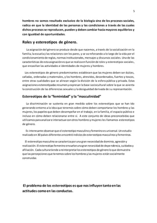 5
hombres no somos resultado exclusivo de la biología sino de los procesos sociales,
radica en que la identidad de las personas y las condiciones a través de las cuales
dichos procesos se reproducen, pueden y deben cambiar hacia mayores equilibrios y
con igualdad de oportunidades.
Roles y estereotipos de género.
La asignacióndel génerose produce desde que nacemos, a través de la socialización en la
familia,laescuelay las relaciones con los pares, y se va reforzando a lo largo de la vida por el
condicionamientode reglas,normasinstitucionales, mensajes y discursos sociales. Una de las
características de estaasignaciónesque se realizaenfunciónde roles y estereotipos sociales,
que encasillan las actividades e identidades de mujeres y hombres.
Los estereotipos de género predominantes establecen que las mujeres deben ser dulces,
calladas, ordenadas y maternales, y los hombres, atrevidos, desordenados, fuertes y toscos,
entre otras cualidades que se alinean según la división de la esfera pública y privada. Estas
asignacionesestereotipadasresumenyexpresan la base sociocultural sobre la que se asienta
la construcción de las diferencias sexuales y la desigualdad derivada de su representación.
Estereotipos de la “feminidad” y la “masculinidad”
La discriminación se sustenta en gran medida sobre los estereotipos que se han ido
generando entorno a la idea que tenemos sobre cómo deben comportarse los hombres y las
mujeres,los papelesque deben desempeñar en el trabajo, en la familia, el espacio público e
incluso en cómo deben relacionarse entre sí. A este conjunto de ideas preconcebidas que
utilizamosparaanalizare interactuarconotros hombresymujeres les llamamos estereotipos
de género.
Es interesante observarque el estereotipomasculinoyfemeninoesuniversal.Unestudio
realizadoen30 paísesdiferentesencontróindiciosde estereotiposmasculinosyfemeninos.
El estereotipomasculinose caracterizaporuna gran necesidadde dominio,agresióny
realización. El estereotipofemeninoenvuelveunagrannecesidadde dependencia,cuidadosy
afiliación. Cadaculturatiende areinterpretarlosestereotiposde géneroloque demuestra
que laspercepcionesque tenemossobre loshombresylasmujeres estánsocialmente
construidas
El problema de los estereotipos es que nos influyentantoenlas
actitudes comoen las conductas.
 