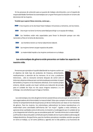 6
En los procesos de selección para un puesto de trabajo o de dirección, o en el reparto de
responsabilidadesfamiliareslosestereotiposson un gran freno para la elección en la toma de
decisiones de las mujeres.
Tendrán que superar falsas creencias, como que...
A las mujeres se les da mejor hacer trabajos minuciosos y rutinarios, con las manos.
Una mujer no tiene la misma autoridad para dirigir a un equipo de trabajo.
Los hombres están más capacitados para llevar la dirección porque son más
racionales y fríos en la toma de decisiones.
Los hombres tienen un menor absentismo laboral.
Las mujeres temen ocupar espacios de poder.
La maternidad impide a las mujeres centrarse en su trabajo.
Los estereotipos de géneroestán presentes en todos los aspectos de
nuestra vida.
Pensemosporejemploenlapublicidaddonde lasmujeres suelen ser
el objetivo de todo tipo de productos de limpieza, alimentación,
medicamentos o atención de los menores. En el cine y productos
televisivos... sólo es necesario sentarse después de comer ante el
televisorydejarse embaucarporuna telenovelaparaconstatar el papel
de hombresy mujeres en las relaciones afectivas. O en nuestro propio
entorno, dónde cuando una mujer solicita una reducción de jornada
para el cuidado de hijos no nos causa ninguna sorpresa y si, sin
embargo, nos extrañamos que lo haga un hombre.
Los estereotiposylosrolesde génerotienencaracterísticascomunesque se convierten en
ejesorganizadoresde lafeminidad y la masculinidad. Estos ejes cumplen la función social de
normar el comportamientode laspersonasyel de las instituciones con base en las relaciones
de género. Para las mujeres, los estereotipos sobrevaloran las tareas reproductivas y la
maternidad como actividades definitorias del “ser mujer”. Ligadas a estos atributos, se
aprecianotras cualidadescomoel altruismo,laintuición y la abnegación por el cuidado de las
y losintegrantesde lafamilia,que se consideranparte del “sentido íntimo de la maternidad”,
justificandoel abusode poderylafaltade oportunidadesde lasmujeresdadalasobrecargade
trabajodoméstico.De igual forma, para los hombres prevalecen mandatos sociales que giran
en torno al trabajo, su rol como políticos y agentes de la vida pública y sus funciones de
 