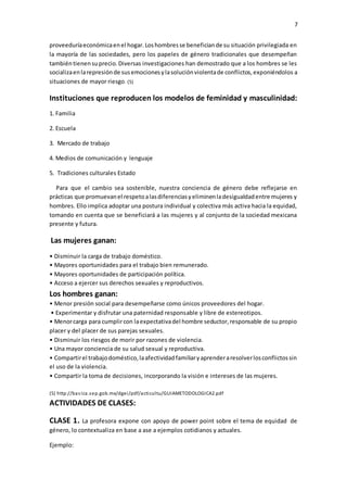 7
proveeduríaeconómicaenel hogar.Loshombresse beneficiande su situación privilegiada en
la mayoría de las sociedades, pero los papeles de género tradicionales que desempeñan
tambiéntienensuprecio.Diversas investigaciones han demostrado que a los hombres se les
socializaenlarepresiónde susemocionesylasoluciónviolentade conflictos,exponiéndolos a
situaciones de mayor riesgo. (5)
Instituciones que reproducen los modelos de feminidad y masculinidad:
1. Familia
2. Escuela
3. Mercado de trabajo
4. Medios de comunicación y lenguaje
5. Tradiciones culturales Estado
Para que el cambio sea sostenible, nuestra conciencia de género debe reflejarse en
prácticas que promuevanel respetoalasdiferenciasyeliminenladesigualdadentre mujeres y
hombres. Ello implica adoptar una postura individual y colectiva más activa hacia la equidad,
tomando en cuenta que se beneficiará a las mujeres y al conjunto de la sociedad mexicana
presente y futura.
Las mujeres ganan:
• Disminuir la carga de trabajo doméstico.
• Mayores oportunidades para el trabajo bien remunerado.
• Mayores oportunidades de participación política.
• Acceso a ejercer sus derechos sexuales y reproductivos.
Los hombres ganan:
• Menor presión social para desempeñarse como únicos proveedores del hogar.
• Experimentar y disfrutar una paternidad responsable y libre de estereotipos.
• Menorcarga para cumplircon laexpectativadel hombre seductor,responsable de su propio
placer y del placer de sus parejas sexuales.
• Disminuir los riesgos de morir por razones de violencia.
• Una mayor conciencia de su salud sexual y reproductiva.
• Compartirel trabajodoméstico,laafectividadfamiliaryaprenderaresolverlosconflictossin
el uso de la violencia.
• Compartir la toma de decisiones, incorporando la visión e intereses de las mujeres.
(5) http://basica.sep.gob.mx/dgei/pdf/acticultu/GUIAMETODOLOGICA2.pdf
ACTIVIDADES DE CLASES:
CLASE 1. La profesora expone con apoyo de power point sobre el tema de equidad de
género, lo contextualiza en base a ase a ejemplos cotidianos y actuales.
Ejemplo:
 