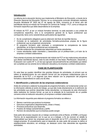 Introducción
La reforma de la educación técnica que implementa el Ministerio de Educación, a través de la
Dirección Nacional de Educación Técnica, en su componente curricular oficializado mediante
Acuerdo Ministerial Nº 3425 del 27 de agosto de 2004, incorpora en el tercer año del
bachillerato técnico el módulo de Formación en Centros de Trabajo – FCT, como un bloque de
formación específica que debe desarrollarse en la empresa.

El módulo de FCT, al ser un módulo formativo terminal, no está asociado a una unidad de
competencia específica, sino a la competencia general de la figura profesional que
corresponda; tiene como características particulares las siguientes:

   Es de cumplimiento obligatorio para la obtención del título de bachiller técnico.
   Consiste en la realización de actividades formativo-productivas propias de la figura
   profesional, que se programan previamente.
   El programa formativo está orientado a complementar la competencia de los/as
   estudiantes, en la figura profesional que corresponda.
   Permite evidenciar las competencias adquiridas por los/as estudiantes.
   Los/as estudiantes están orientados y asesorados por el profesor-tutor y el tutor de la
   empresa o entidad colaboradora.

Para orientar el proceso de implementación del módulo de FCT en las instituciones educativas
que ofertan bachillerato técnico, éste ha sido dividido en tres fases: Planificación, Desarrollo y
Evaluación (ver cuadro Nº 1), en las que agrupan secuencialmente las actividades que deben
ser cumplidas por los actores de la institución educativa y la empresa o entidad colaboradora.

                                FASE DE PLANIFICACIÓN

En esta fase se pueden identificar dos grandes bloques de actividades, el primero que se
refiere al establecimiento de una relación formal con las empresas colaboradoras para el
desarrollo de la FCT, y el segundo que tiene relación con la preparación del programa
formativo a desarrollarse en cada una de ellas.

1. Identificación y selección de las empresas colaboradoras
Antes de comenzar a elaborar la propuesta de programa formativo, es fundamental contar con
la información referida al centro de trabajo, ya que ella incide directamente en la definición de
las actividades que podrían desarrollar los/as estudiantes. La búsqueda de esta información
debe realizarse de manera formal, ya que es la antesala de la suscripción de un posible
convenio entre la institución educativa y la empresa o entidad colaboradora.

La información requerida para elaborar el programa formativo se refiere a:

   Bienes o servicios que produce la empresa.
   Estructura organizativa (departamentos, áreas o líneas).
   Procesos productivos que desarrolla.
   Puestos de trabajo (características y perfil).
   Número de estudiantes que la empresa puede acoger.

Esta parte del proceso requiere de un trabajo coordinado entre el Rector, el DOBE y el Equipo
Técnico de la especialización con la que se va a trabajar, a fin de conocer en detalle la
potencialidad que tienen las empresas para el desarrollo de la FCT y formalizar la relación
colegio-empresa. El procedimiento para el desarrollo de esta parte del proceso la define el
establecimiento educativo; sin embargo, se destacan como más relevantes las siguientes
actividades:


                                                                                                2
 