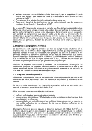 Visitas a empresas cuya actividad económica tiene relación con la especialización en la
   que se va a trabajar, para conocer de cerca su organización y grado de apertura para
   participar en la FCT.
   Formalización de la relación de colaboración a través de convenios.
   Designación formal de los interlocutores de las partes (tutores), para las posteriores
   reuniones de planificación y desarrollo de la FCT.

En el cuadro Nº 2 se presenta, a manera de ejemplo, una ficha de la empresa colaboradora.
El formato del convenio colegio-empresa colaboradora debe ser definido de mutuo acuerdo
por las partes; lo importante es que en las cláusulas de dicho convenio queden expresados
con claridad los compromisos que asumen cada una de ellas y, principalmente, las
condiciones en que participarán los/as estudiantes; entre los puntos que deben considerarse
constan: Objeto del convenio, duración, designación de tutores y sus funciones, número de
estudiantes que participan, duración del programa formativo en la empresa, régimen de
trabajo, etc.

2. Elaboración del programa formativo
La determinación del programa formativo que han de cumplir los/as estudiantes en la
empresa, inicia por la definición de un programa formativo genérico, que es preparado por los
docentes técnicos de cada especialización; este programa se basa en el análisis de los
procesos formativos y contenidos abarcados en los módulos profesionales, que permita
conocer si se logró o no desarrollarlos en su totalidad. Justamente son las falencias formativas
que se identifiquen, las que se aspira superar con la FCT, a través de actividades que
refuercen el aprendizaje alcanzado o que generen nuevos aprendizajes.

Conocida la empresa colaboradora y valorados los condicionantes tecnológicos, se
determinará qué parte del programa formativo genérico es factible realizar en ella, y son
dichas actividades las que conforman el programa formativo específico a ser ejecutado, el
cual debe ser consensuado entre la empresa y el colegio.

2.1. Programa formativo genérico
Consiste en una propuesta, tanto de las actividades formativo-productivas que han de ser
realizadas por los/as estudiantes, como del sistema de seguimiento y evaluación de las
mismas.

La pregunta clave en este paso es: ¿qué actividades deben realizar los estudiantes para
alcanzar la competencia que define el currículo oficial?

Al dar respuesta a esta pregunta deberán considerarse:

   La figura profesional de la especialización en estudio.
   Los contenidos del módulo de FCT planteados en el enunciado general del currículo de la
   especialización en referencia.
   Las capacidades y/o contenidos que no han podido ser desarrollados o, en su caso, no se
   han podido profundizar por no disponer de los recursos técnicos suficientes en la
   institución educativa.

El programa formativo genérico equivale al desarrollo curricular del módulo de FCT de la
institución educativa, para la especialización que corresponda; está constituido por unidades
de trabajo que contienen una serie de actividades formativo-productivas observables y
evaluables; desde luego, éste será diferente de una institución educativa a otra, debido a que
depende de la realidad de cada uno de ellas.



                                                                                              3
 