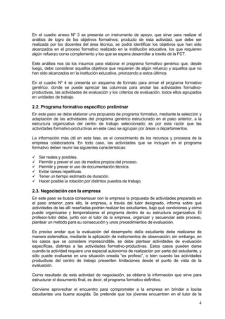 En el cuadro anexo Nº 3 se presenta un instrumento de apoyo, que sirve para realizar el
análisis de logro de los objetivos formativos; producto de esta actividad, que debe ser
realizada por los docentes del área técnica, se podrá identificar los objetivos que han sido
alcanzados en el proceso formativo realizado en la institución educativa, los que requieren
algún refuerzo como complemento y los que se espera desarrollar a través de la FCT.

Este análisis nos da los insumos para elaborar el programa formativo genérico que, desde
luego, debe considerar aquellos objetivos que requieren de algún refuerzo y aquellos que no
han sido alcanzados en la institución educativa, priorizando a estos últimos.

En el cuadro Nº 4 se presenta un esquema de formato para armar el programa formativo
genérico, donde se puede apreciar las columnas para anotar las actividades formativo-
productivas, las actividades de evaluación y los criterios de evaluación, todos ellos agrupados
en unidades de trabajo.

2.2. Programa formativo específico preliminar
En este paso se debe elaborar una propuesta de programa formativo, mediante la selección y
adaptación de las actividades del programa genérico estructurado en el paso anterior, a la
estructura organizativa del centro de trabajo seleccionado; es por esta razón que las
actividades formativo-productivas en este caso se agrupan por áreas o departamentos.

La información más útil en esta fase, es el conocimiento de los recursos y procesos de la
empresa colaboradora. En todo caso, las actividades que se incluyan en el programa
formativo deben reunir las siguientes características:

   Ser reales y posibles.
   Permitir y prever el uso de medios propios del proceso.
   Permitir y prever el uso de documentación técnica.
   Evitar tareas repetitivas.
   Tener un tiempo estimado de duración.
   Hacer posible la rotación por distintos puestos de trabajo.

2.3. Negociación con la empresa
En este paso se busca consensuar con la empresa la propuesta de actividades preparada en
el paso anterior; para ello, la empresa, a través del tutor designado, informa sobre qué
actividades de las allí reseñadas podrán realizar los estudiantes, bajo qué condiciones y cómo
puede organizarse y temporalizarse el programa dentro de su estructura organizativa. El
profesor-tutor debe, junto con el tutor de la empresa, organizar y secuenciar este proceso,
plantear un método para su consecución y unos procedimientos de evaluación.

Es preciso anotar que la evaluación del desempeño del/a estudiante debe realizarse de
manera sistemática, mediante la aplicación de instrumentos de observación; sin embargo, en
los casos que se considere imprescindible, se debe plantear actividades de evaluación
específicas, distintas a las actividades formativo-productivas. Estos casos pueden darse
cuando la actividad requiere una especial autonomía de realización por parte del estudiante, y
sólo puede evaluarse en una situación creada “ex profeso”, o bien cuando las actividades
productivas del centro de trabajo presenten limitaciones desde el punto de vista de la
evaluación.

Como resultado de esta actividad de negociación, se obtiene la información que sirve para
estructurar el documento final, es decir, el programa formativo definitivo.

Conviene aprovechar el encuentro para comprometer a la empresa en brindar a los/as
estudiantes una buena acogida. Se pretende que los jóvenes encuentren en el tutor de la

                                                                                             4
 