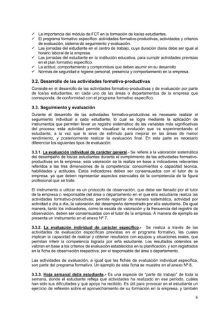 La importancia del módulo de FCT en la formación de los/as estudiantes.
   El programa formativo específico: actividades formativo-productivas, actividades y criterios
   de evaluación, sistema de seguimiento y evaluación.
   Las jornadas del estudiante en el centro de trabajo, cuya duración diaria debe ser igual al
   horario laboral de la empresa.
   Las jornadas del estudiante en la institución educativa, para cumplir actividades previstas
   en el plan formativo específico.
   La actitud, comportamiento y compromisos que deben asumir en su desarrollo
   Normas de seguridad e higiene personal, presencia y comportamiento en la empresa.

3.2. Desarrollo de las actividades formativo-productivas
Consiste en el desarrollo de las actividades formativo-productivas y de evaluación por parte
de los/as estudiantes, en cada uno de las áreas o departamentos de la empresa que
corresponda, de conformidad con el programa formativo específico.

3.3. Seguimiento y evaluación
Durante el desarrollo de las actividades formativo-productivas es necesario realizar el
seguimiento individual a cada estudiante, lo cual se logra mediante la aplicación de
instrumentos que permiten llevar un registro sistemático de las variables más significativas
del proceso; esta actividad permite visualizar la evolución que va experimentando el
estudiante, a la vez que le sirve de estímulo para mejorar en las áreas de menor
rendimiento, y posteriormente realizar la evaluación final. En esta parte es necesario
diferenciar los siguientes tipos de evaluación:

3.3.1. La evaluación individual de carácter general.- Se refiere a la valoración sistemática
del desempeño de los/as estudiantes durante el cumplimiento de las actividades formativo-
productivas en la empresa; esta valoración se la realiza en base a indicadores relevantes
referidos a las tres dimensiones de la competencia: conocimientos o capacitad técnica,
habilidades y actitudes. Estos indicadores deben ser consensuados con el tutor de la
empresa, ya que deben representar aspectos esenciales de la competencia de la figura
profesional que se trate.

El instrumento a utilizar es un protocolo de observación, que debe ser llenado por el tutor
de la empresa o responsable del área o departamento en el que el/a estudiante realiza las
actividades formativo-productivas; permite registrar de manera sistemática, actividad por
actividad o día a día, la valoración del desempeño demostrado por el/a estudiante. De igual
manera, tanto los indicadores, como la escala de valoración y la frecuencia del registro de
observación, deben ser consensuadas con el tutor de la empresa. A manera de ejemplo se
presenta un instrumento en el anexo Nº 7.

3.3.2. La evaluación individual de carácter específico.- Se realiza a través de las
actividades de evaluación específicas previstas en el programa formativo, las cuales
implican la capacidad de realizar y obtener resultados con equipos y situaciones reales, que
permitan inferir la competencia lograda por el/la estudiante. Los resultados obtenidos se
valoran en base a los criterios de evaluación establecidos en la planificación, y son registrados
en la ficha de observación respectiva, por el responsable del área o departamento.

Las actividades de evaluación, a igual que las fichas de evaluación individual específica,
son parte del programa formativo. Un ejemplo de esta ficha se muestra en el anexo Nº 8.

3.3.3. Hoja semanal del/a estudiante.- Es una especie de “parte de trabajo” de toda la
semana, donde el estudiante refleja qué actividades ha realizado en ese período, cuáles
han sido sus dificultades y qué apoyo ha recibido. Es útil para provocar en el estudiante un
ejercicio de reflexión sobre el aprovechamiento de su formación en la empresa, y también

                                                                                               6
 