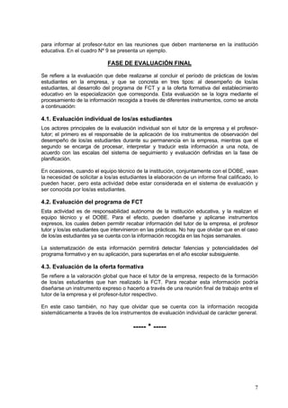 para informar al profesor-tutor en las reuniones que deben mantenerse en la institución
educativa. En el cuadro Nº 9 se presenta un ejemplo.

                             FASE DE EVALUACIÓN FINAL

Se refiere a la evaluación que debe realizarse al concluir el período de prácticas de los/as
estudiantes en la empresa, y que se concreta en tres tipos: al desempeño de los/as
estudiantes, al desarrollo del programa de FCT y a la oferta formativa del establecimiento
educativo en la especialización que corresponda. Esta evaluación se la logra mediante el
procesamiento de la información recogida a través de diferentes instrumentos, como se anota
a continuación:

4.1. Evaluación individual de los/as estudiantes
Los actores principales de la evaluación individual son el tutor de la empresa y el profesor-
tutor; el primero es el responsable de la aplicación de los instrumentos de observación del
desempeño de los/as estudiantes durante su permanencia en la empresa, mientras que el
segundo se encarga de procesar, interpretar y traducir esta información a una nota, de
acuerdo con las escalas del sistema de seguimiento y evaluación definidas en la fase de
planificación.

En ocasiones, cuando el equipo técnico de la institución, conjuntamente con el DOBE, vean
la necesidad de solicitar a los/as estudiantes la elaboración de un informe final calificado, lo
pueden hacer, pero esta actividad debe estar considerada en el sistema de evaluación y
ser conocida por los/as estudiantes.

4.2. Evaluación del programa de FCT
Esta actividad es de responsabilidad autónoma de la institución educativa, y la realizan el
equipo técnico y el DOBE. Para el efecto, pueden diseñarse y aplicarse instrumentos
expresos, los cuales deben permitir recabar información del tutor de la empresa, el profesor
tutor y los/as estudiantes que intervinieron en las prácticas. No hay que olvidar que en el caso
de los/as estudiantes ya se cuenta con la información recogida en las hojas semanales.

La sistematización de esta información permitirá detectar falencias y potencialidades del
programa formativo y en su aplicación, para superarlas en el año escolar subsiguiente.

4.3. Evaluación de la oferta formativa
Se refiere a la valoración global que hace el tutor de la empresa, respecto de la formación
de los/as estudiantes que han realizado la FCT. Para recabar esta información podría
diseñarse un instrumento expreso o hacerlo a través de una reunión final de trabajo entre el
tutor de la empresa y el profesor-tutor respectivo.

En este caso también, no hay que olvidar que se cuenta con la información recogida
sistemáticamente a través de los instrumentos de evaluación individual de carácter general.

                                        ----- * -----




                                                                                              7
 