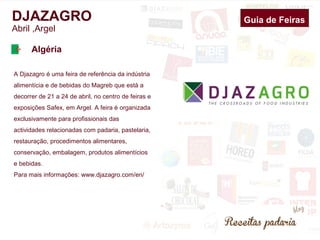 DJAZAGRO Guia de Feiras 
Abril ,Argel 
Argélia 
A Djazagro é uma feira de referência da indústria 
alimentícia e de bebidas do Magreb que é 
realizada no centro de feiras e exposições Safex, 
em Argel. A feira é organizada exclusivamente 
para profissionais das actividades relacionadas 
com padaria, pastelaria, restauração, 
procedimentos alimentares, conservação, 
embalagem, produtos alimentícios e bebidas. 
Para mais informações: www.djazagro.com/en/ 
 