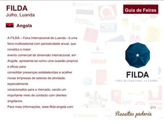 FILDA 
Julho, Luanda 
Angola 
A FILDA – Feira Internacional de Luanda - é uma 
feira multissetorial com periodicidade anual, que 
constitui o maior 
evento comercial de dimensão internacional, em 
Angola, apresenta-se como uma ocasião propícia 
e eficaz para 
consolidar presenças estabelecidas e acolher 
novas empresas de setores de atividade, 
especialmente 
vocacionados para o mercado, sendo um 
importante meio de contacto com clientes 
angolanos. 
Para mais informações: www.filda-angola.com 
Guia de Feiras 
 