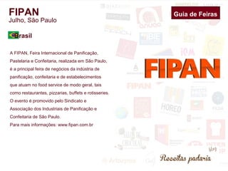 FIPAN 
Julho, São Paulo 
A FIPAN, Feira Internacional de Panificação, 
Pastelaria e Confeitaria, realizada em São Paulo, 
é a principal feira de negócios da indústria de 
panificação, confeitaria e de estabelecimentos 
que atuam no food service de modo geral, tais 
como restaurantes, pizzarias, buffets e rotisseries. 
O evento é promovido pelo Sindicato e 
Associação dos Industriais de Panificação e 
Confeitaria de São Paulo. 
Para mais informações: www.fipan.com.br 
Guia de Feiras 
Brasil 
 