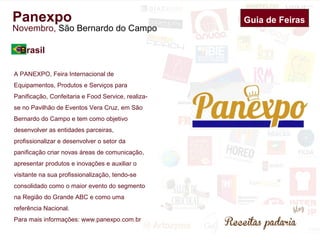 Panexpo 
Novembro, São Bernardo do Campo 
Brasil 
Guia de Feiras 
A PANEXPO, Feira Internacional de 
Equipamentos, Produtos e Serviços para 
Panificação, Confeitaria e Food Service, realiza-se 
no Pavilhão de Eventos Vera Cruz, em São 
Bernardo do Campo e tem como objetivo 
desenvolver as entidades parceiras, 
profissionalizar e desenvolver o setor da 
panificação criar novas áreas de comunicação, 
apresentar produtos e inovações e auxiliar o 
visitante na sua profissionalização, tendo-se 
consolidado como o maior evento do segmento 
na Região do Grande ABC e como uma 
referência Nacional. 
Para mais informações: www.panexpo.com.br 
 