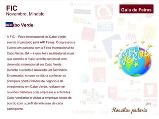 FIC 
Novembro, Mindelo 
Cabo Verde 
A FIC – Feira Internacional de Cabo Verde - 
evento organizado pela AIP Feiras, Congressos e 
Evento em parceria com a Feira Internacional de 
Cabo Verde, SA – é uma feira multisetorial anual 
que constitui o maior evento comercial com 
dimensão internacional em Cabo Verde. 
Durante o evento é realizado um Seminário 
Empresarial, no qual se dão a conhecer as 
principais oportunidades de negócio e de 
investimento em Cabo Verde, realizam-se 
reuniões bilaterais com empresas e entidades 
Cabo-Verdianas e visitas a empresas locais de 
acordo com o perfil de interesse de cada 
participante. 
Guia de Feiras 
 